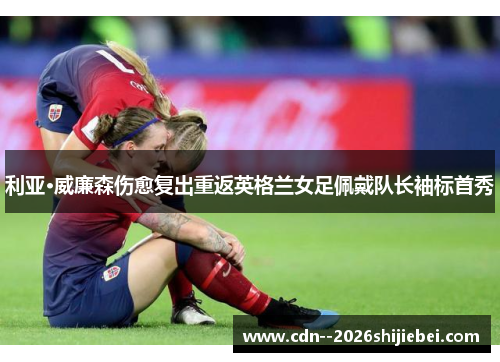利亚·威廉森伤愈复出重返英格兰女足佩戴队长袖标首秀
