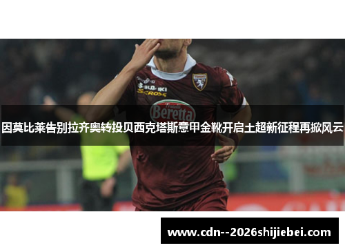 因莫比莱告别拉齐奥转投贝西克塔斯意甲金靴开启土超新征程再掀风云