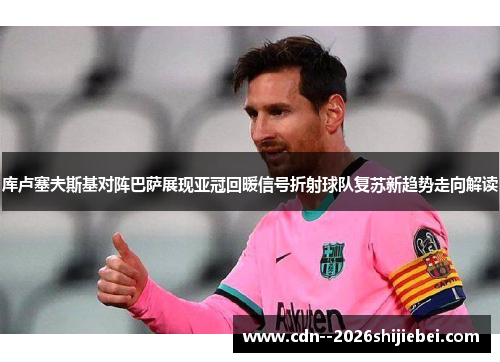 库卢塞夫斯基对阵巴萨展现亚冠回暖信号折射球队复苏新趋势走向解读