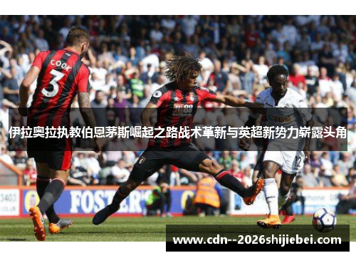 伊拉奥拉执教伯恩茅斯崛起之路战术革新与英超新势力崭露头角