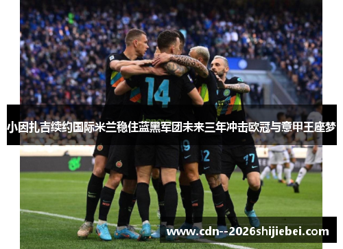 小因扎吉续约国际米兰稳住蓝黑军团未来三年冲击欧冠与意甲王座梦
