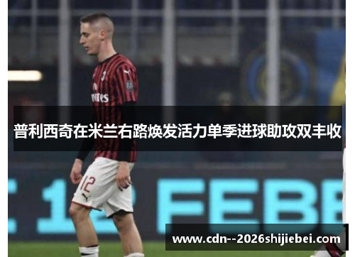 普利西奇在米兰右路焕发活力单季进球助攻双丰收 普利西奇在米兰右路焕发活力单季进球助攻双丰收