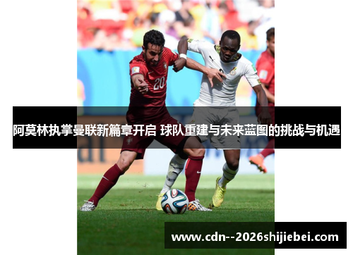 阿莫林执掌曼联新篇章开启 球队重建与未来蓝图的挑战与机遇