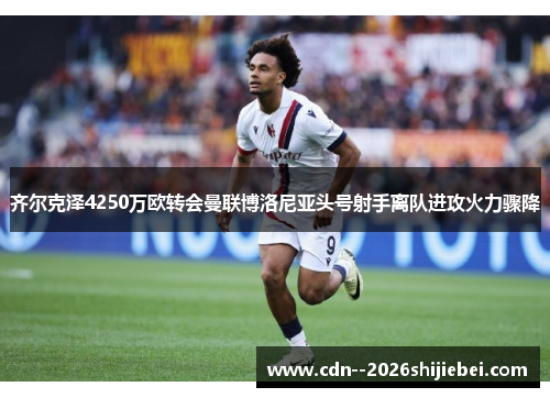齐尔克泽4250万欧转会曼联博洛尼亚头号射手离队进攻火力骤降