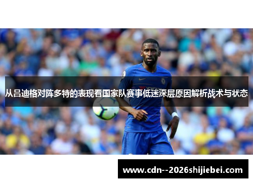 从吕迪格对阵多特的表现看国家队赛事低迷深层原因解析战术与状态