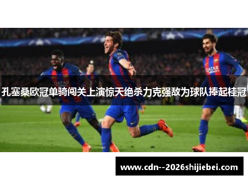 孔塞桑欧冠单骑闯关上演惊天绝杀力克强敌为球队捧起桂冠