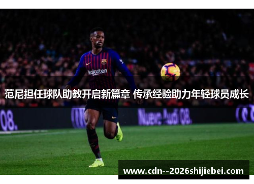 范尼担任球队助教开启新篇章 传承经验助力年轻球员成长
